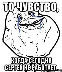 то чувство, когда сегодня сергей не работает.