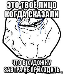 это твоё лицо когда сказали что в художку завтра не приходить