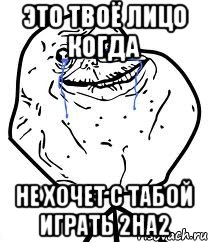 это твоё лицо когда не хочет с табой играть 2на2