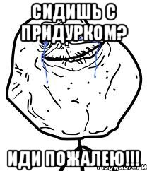 сидишь с придурком? иди пожалею!!!