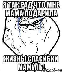 я так рад что мне мама подарила жизнь! спасибки мамуль!