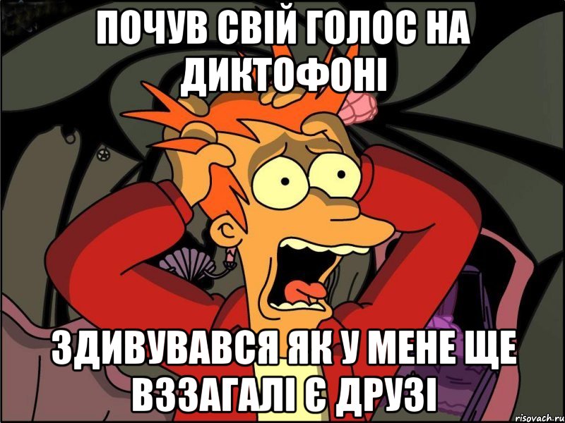 почув свій голос на диктофоні здивувався як у мене ще вззагалі є друзі