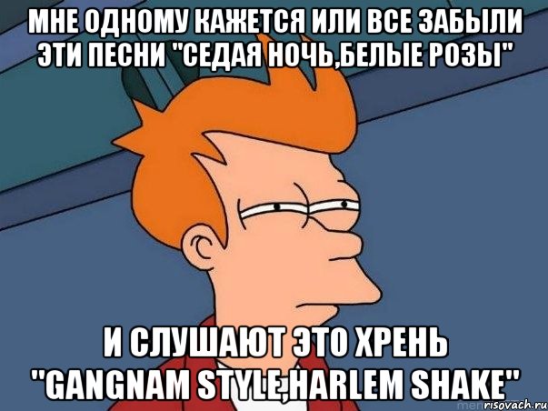 мне одному кажется или все забыли эти песни "седая ночь,белые розы" и слушают это хрень "gangnam style,harlem shake", Мем  Фрай (мне кажется или)