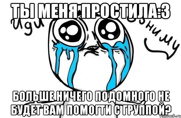 ты меня простила:3 больше ничего подомного не будет вам помогти с группой?