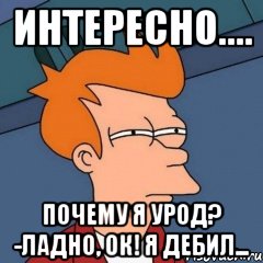 интересно.... почему я урод? -ладно, ок! я дебил...