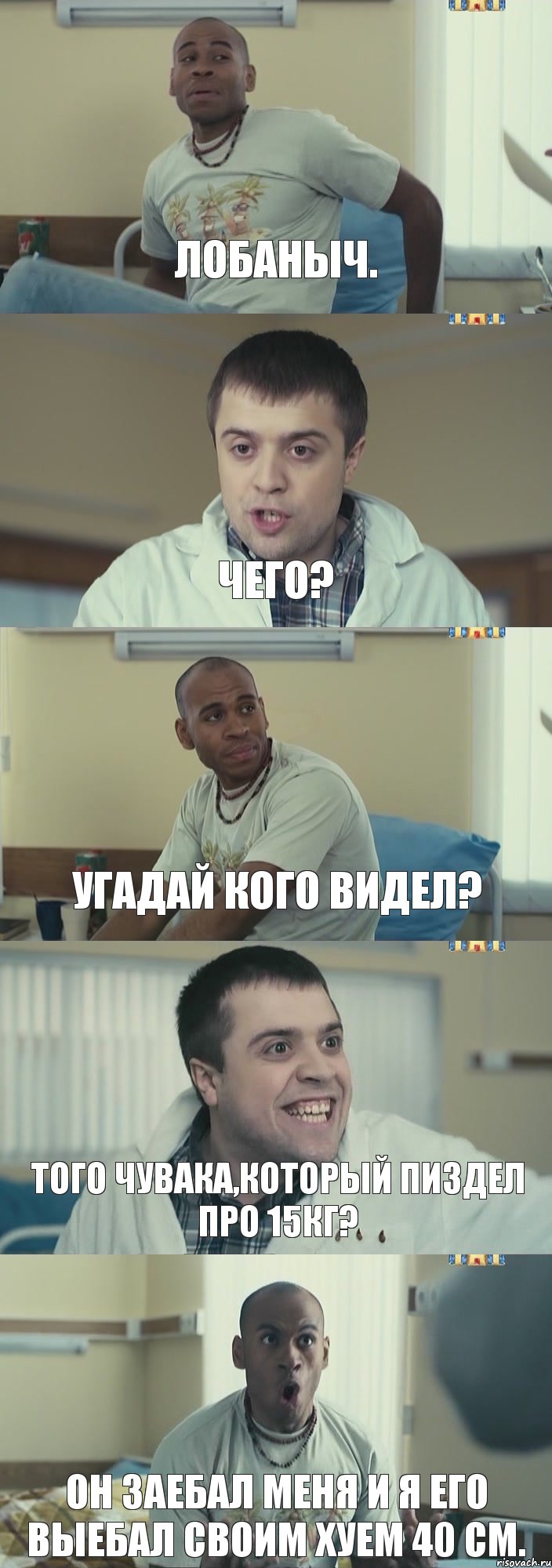 Лобаныч. Чего? Угадай кого видел? Того чувака,который пиздел про 15кг? Он заебал меня и я его выебал своим хуем 40 см.