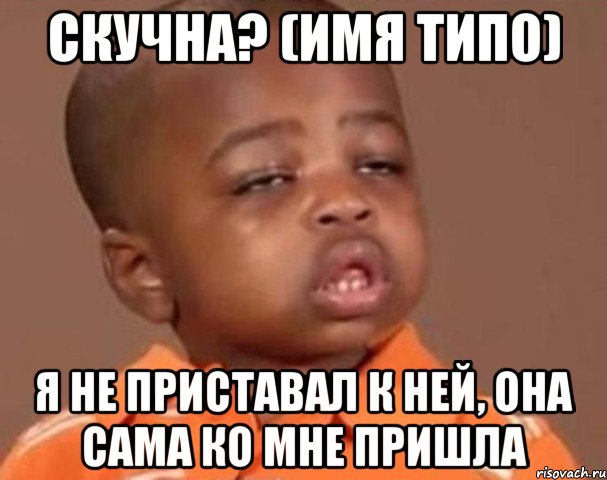скучна? (имя типо) я не приставал к ней, она сама ко мне пришла, Мем  Какой пацан (негритенок)
