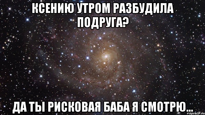 ксению утром разбудила подруга? да ты рисковая баба я смотрю..., Мем  Космос (офигенно)