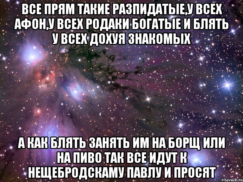 все прям такие разпидатые,у всех афон,у всех родаки богатые и блять у всех дохуя знакомых а как блять занять им на борщ или на пиво так все идут к нещебродскаму павлу и просят, Мем Космос