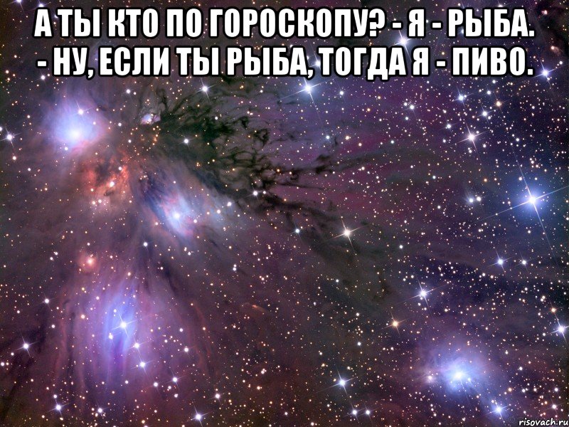 а ты кто по гороскопу? - я - рыба. - ну, если ты рыба, тогда я - пиво. , Мем Космос