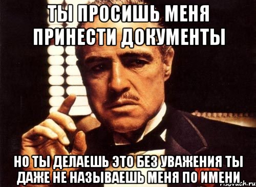 ты просишь меня принести документы но ты делаешь это без уважения ты даже не называешь меня по имени, Мем крестный отец