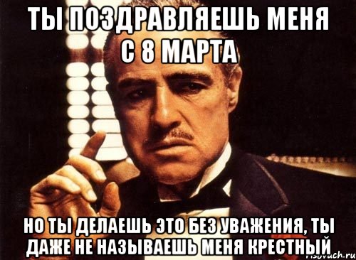 ты поздравляешь меня с 8 марта но ты делаешь это без уважения, ты даже не называешь меня крестный, Мем крестный отец