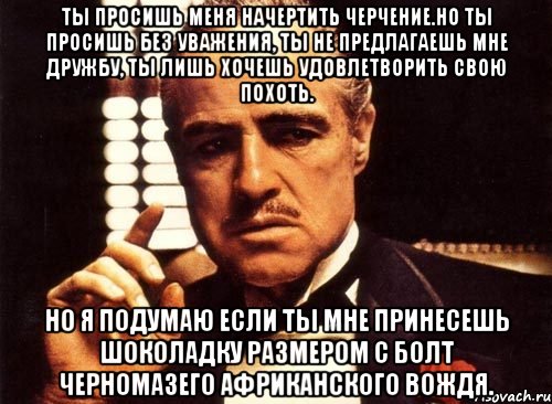 ты просишь меня начертить черчение.но ты просишь без уважения, ты не предлагаешь мне дружбу, ты лишь хочешь удовлетворить свою похоть. но я подумаю если ты мне принесешь шоколадку размером с болт черномазего африканского вождя., Мем крестный отец