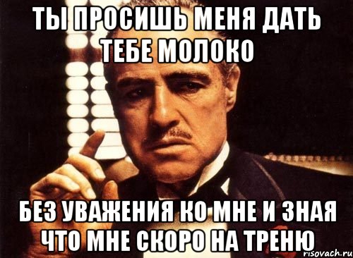 ты просишь меня дать тебе молоко без уважения ко мне и зная что мне скоро на треню, Мем крестный отец