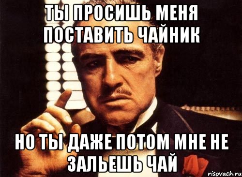 ты просишь меня поставить чайник но ты даже потом мне не зальешь чай, Мем крестный отец