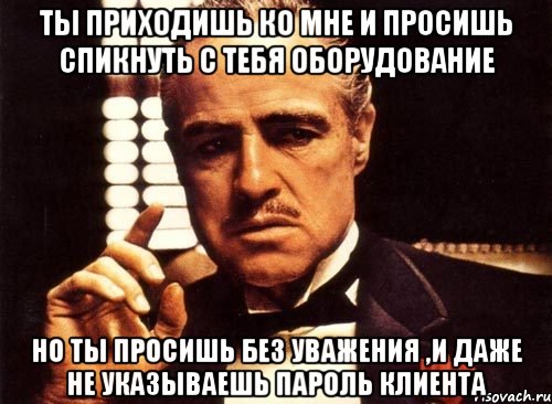 ты приходишь ко мне и просишь спикнуть с тебя оборудование но ты просишь без уважения ,и даже не указываешь пароль клиента, Мем крестный отец