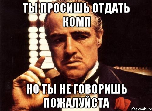 ты просишь отдать комп но ты не говоришь пожалуйста, Мем крестный отец