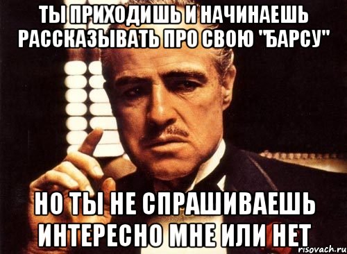 ты приходишь и начинаешь рассказывать про свою "барсу" но ты не спрашиваешь интересно мне или нет, Мем крестный отец