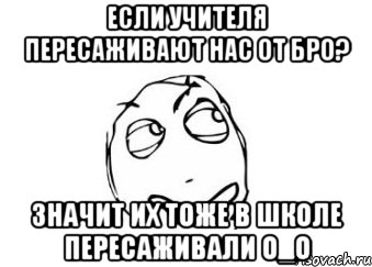 если учителя пересаживают нас от бро? значит их тоже в школе пересаживали о_о