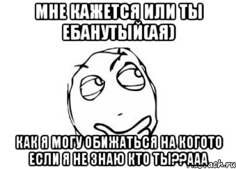 мне кажется или ты ебанутый(ая) как я могу обижаться на когото если я не знаю кто ты??ааа, Мем Мне кажется или