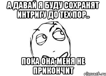 а давай я буду сохранят интригу до тех пор.. пока она меня не прикончит