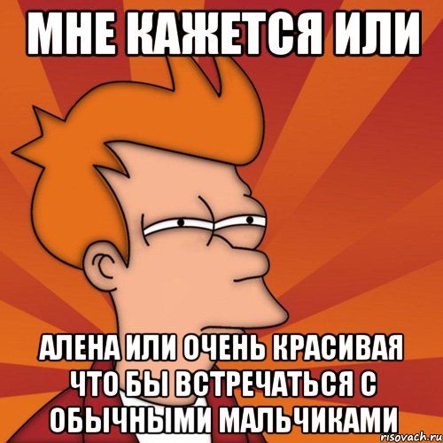 мне кажется или алена или очень красивая что бы встречаться с обычными мальчиками, Мем Мне кажется или (Фрай Футурама)