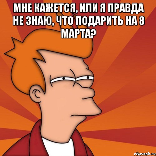 мне кажется, или я правда не знаю, что подарить на 8 марта? , Мем Мне кажется или (Фрай Футурама)