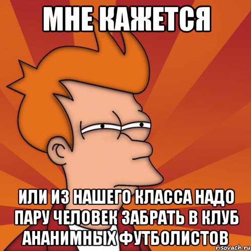 мне кажется или из нашего класса надо пару человек забрать в клуб ананимных футболистов, Мем Мне кажется или (Фрай Футурама)