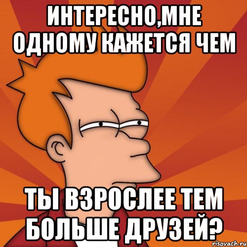 интересно,мне одному кажется чем ты взрослее тем больше друзей?, Мем Мне кажется или (Фрай Футурама)