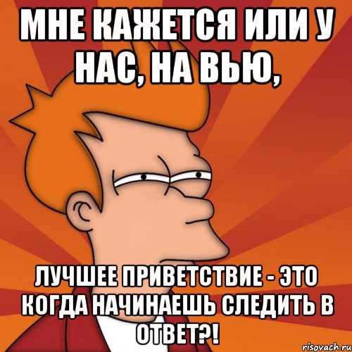 мне кажется или у нас, на вью, лучшее приветствие - это когда начинаешь следить в ответ?!, Мем Мне кажется или (Фрай Футурама)