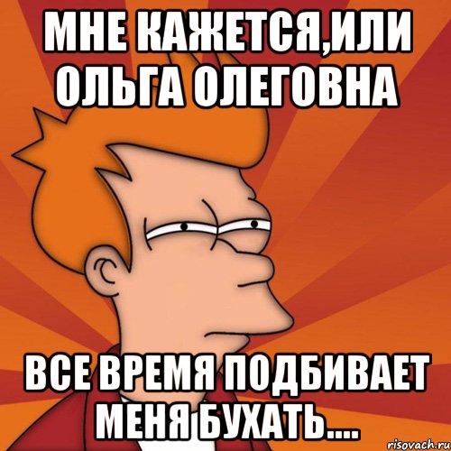 мне кажется,или ольга олеговна все время подбивает меня бухать...., Мем Мне кажется или (Фрай Футурама)