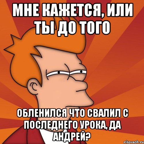 мне кажется, или ты до того обленился что свалил с последнего урока, да андрей?, Мем Мне кажется или (Фрай Футурама)