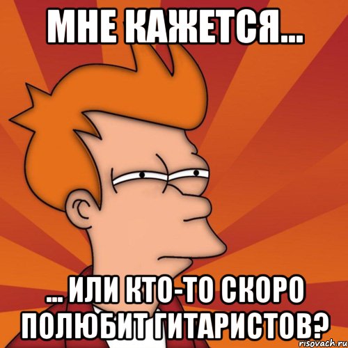 мне кажется... ... или кто-то скоро полюбит гитаристов?, Мем Мне кажется или (Фрай Футурама)