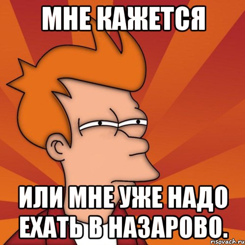 мне кажется или мне уже надо ехать в назарово., Мем Мне кажется или (Фрай Футурама)