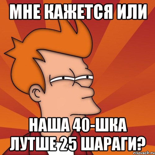 мне кажется или наша 40-шка лутше 25 шараги?