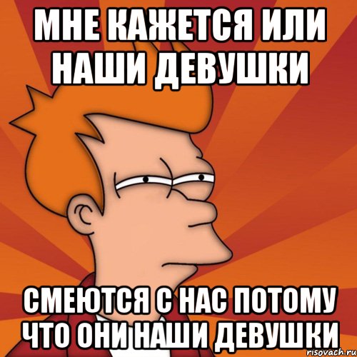 мне кажется или наши девушки смеются с нас потому что они наши девушки, Мем Мне кажется или (Фрай Футурама)