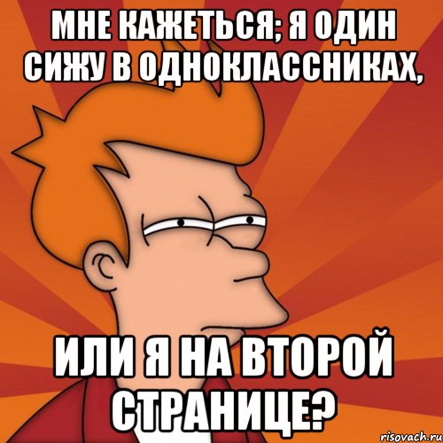 мне кажеться; я один сижу в одноклассниках, или я на второй странице?