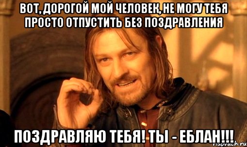 вот, дорогой мой человек, не могу тебя просто отпустить без поздравления поздравляю тебя! ты - еблан!!!, Мем Нельзя просто так взять и (Боромир мем)