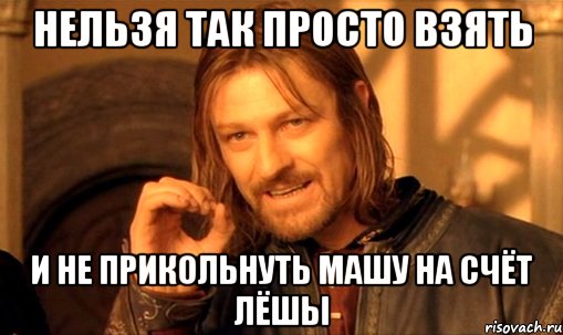 нельзя так просто взять и не прикольнуть машу на счёт лёшы, Мем Нельзя просто так взять и (Боромир мем)