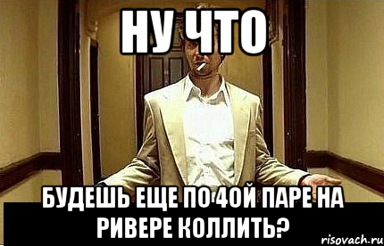 ну что будешь еще по 4ой паре на ривере коллить?