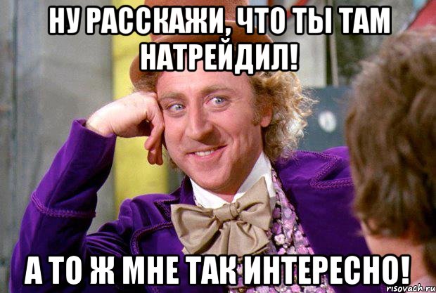 ну расскажи, что ты там натрейдил! а то ж мне так интересно!