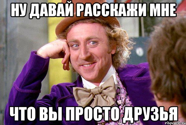 ну давай расскажи мне что вы просто друзья, Мем Ну давай расскажи (Вилли Вонка)