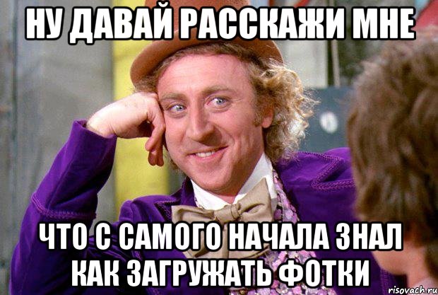 ну давай расскажи мне что с самого начала знал как загружать фотки, Мем Ну давай расскажи (Вилли Вонка)