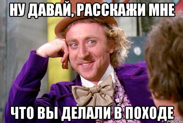 ну давай, расскажи мне что вы делали в походе, Мем Ну давай расскажи (Вилли Вонка)