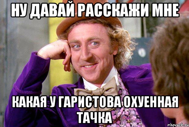 ну давай расскажи мне какая у гаристова охуенная тачка, Мем Ну давай расскажи (Вилли Вонка)