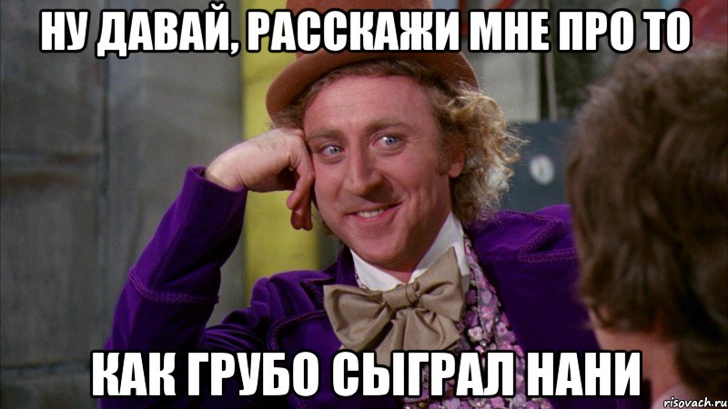 ну давай, расскажи мне про то как грубо сыграл нани, Мем Ну давай расскажи (Вилли Вонка)