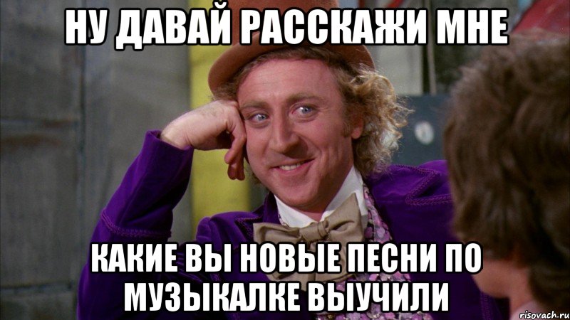 ну давай расскажи мне какие вы новые песни по музыкалке выучили, Мем Ну давай расскажи (Вилли Вонка)