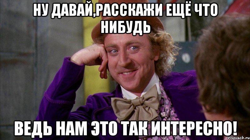 ну давай,расскажи ещё что нибудь ведь нам это так интересно!, Мем Ну давай расскажи (Вилли Вонка)