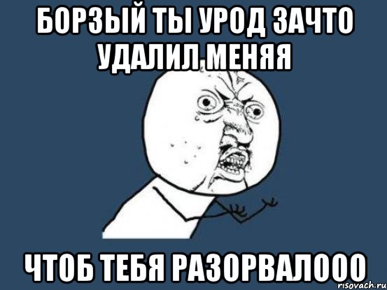 борзый ты урод зачто удалил меняя чтоб тебя разорвалооо, Мем Ну почему