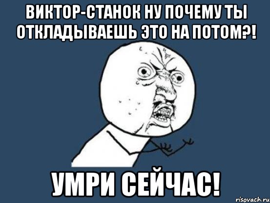 виктор-станок ну почему ты откладываешь это на потом?! умри сейчас!, Мем Ну почему